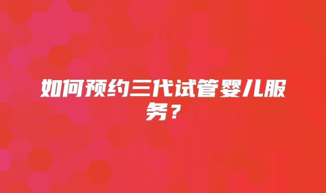 如何预约三代试管婴儿服务?