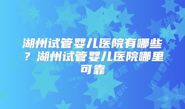 湖州试管婴儿医院有哪些？湖州试管婴儿医院哪里可靠