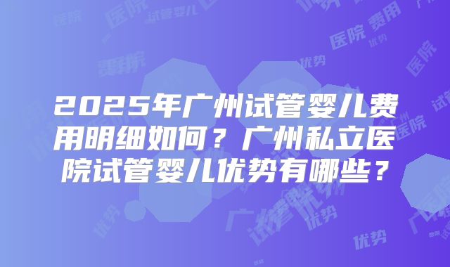 2025年广州试管婴儿费用明细如何？广州私立医院试管婴儿优势有哪些？