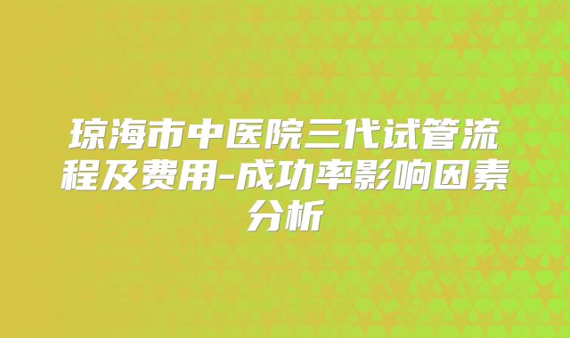 琼海市中医院三代试管流程及费用-成功率影响因素分析
