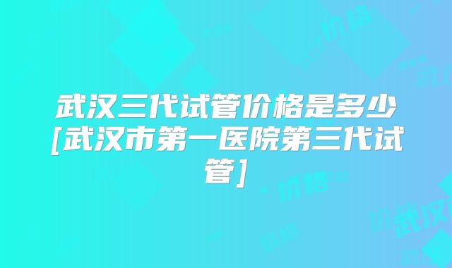 武汉三代试管价格是多少[武汉市第一医院第三代试管]