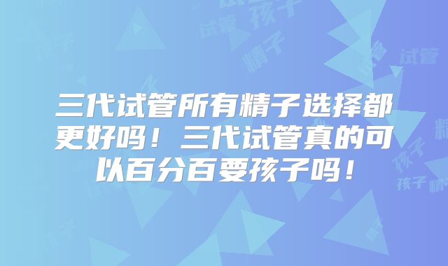 三代试管所有精子选择都更好吗！三代试管真的可以百分百要孩子吗！