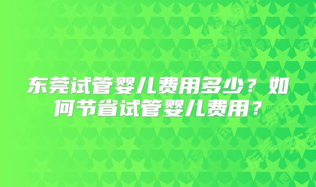 东莞试管婴儿费用多少？如何节省试管婴儿费用？