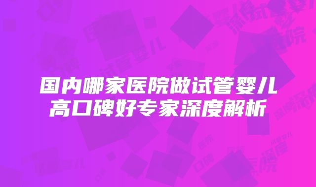 国内哪家医院做试管婴儿高口碑好专家深度解析