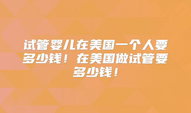 试管婴儿在美国一个人要多少钱！在美国做试管要多少钱！