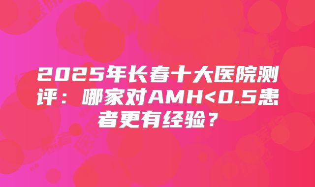 2025年长春十大医院测评:哪家对AMH<0.5患者更有经验?