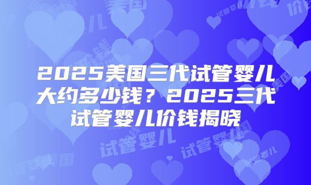 2025美国三代试管婴儿大约多少钱?2025三代试管婴儿价钱揭晓