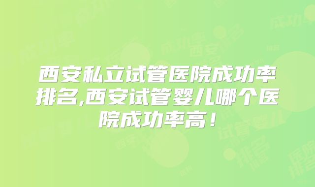 西安私立试管医院成功率排名,西安试管婴儿哪个医院成功率高!