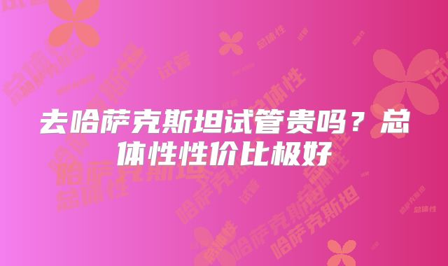 去哈萨克斯坦试管贵吗？总体性性价比极好