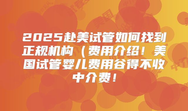 2025赴美试管如何找到正规机构(费用介绍!美国试管婴儿费用谷得不收中介费!