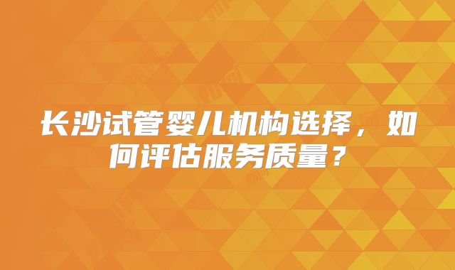 长沙试管婴儿机构选择，如何评估服务质量？