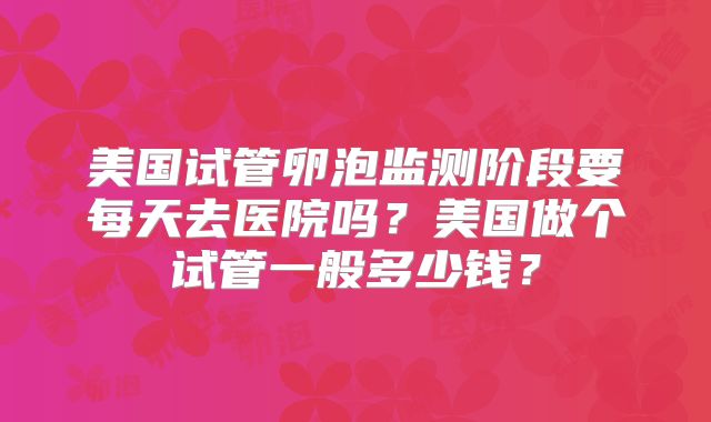 美国试管卵泡监测阶段要每天去医院吗？美国做个试管一般多少钱？