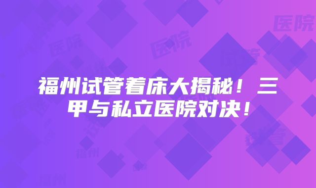 福州试管着床大揭秘！三甲与私立医院对决！