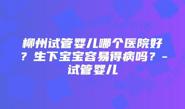 柳州试管婴儿哪个医院好?生下宝宝容易得病吗?-试管婴儿
