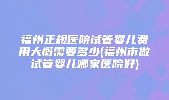 福州正规医院试管婴儿费用大概需要多少(福州市做试管婴儿哪家医院好)