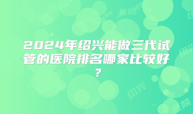 2024年绍兴能做三代试管的医院排名哪家比较好？
