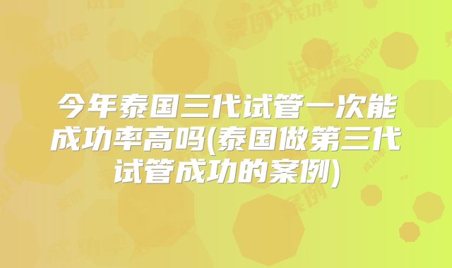 今年泰国三代试管一次能成功率高吗(泰国做第三代试管成功的案例)