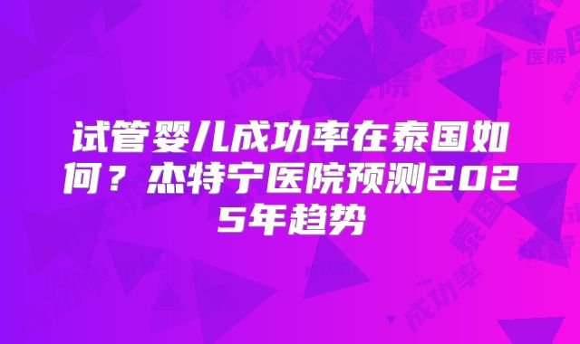 试管婴儿成功率在泰国如何？杰特宁医院预测2025年趋势