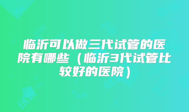 临沂可以做三代试管的医院有哪些（临沂3代试管比较好的医院）