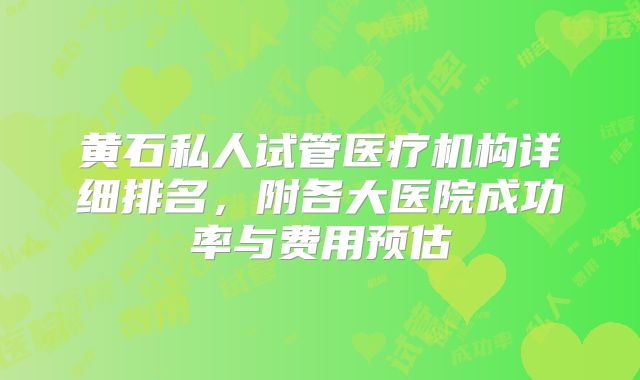 黄石私人试管医疗机构详细排名，附各大医院成功率与费用预估