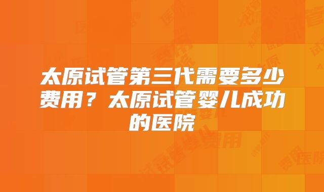 太原试管第三代需要多少费用？太原试管婴儿成功的医院