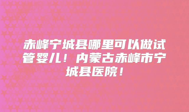 赤峰宁城县哪里可以做试管婴儿!内蒙古赤峰市宁城县医院!