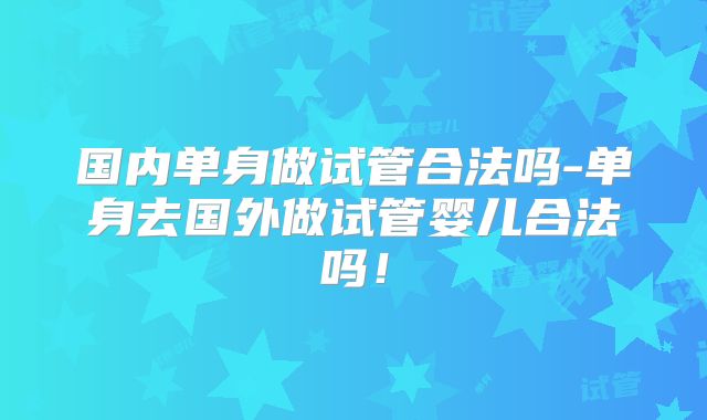 国内单身做试管合法吗-单身去国外做试管婴儿合法吗！