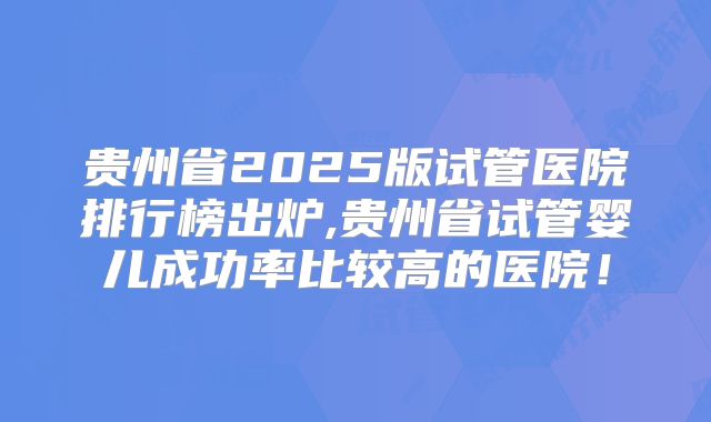 贵州省2025版试管医院排行榜出炉,贵州省试管婴儿成功率比较高的医院！