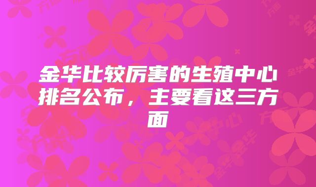 金华比较厉害的生殖中心排名公布，主要看这三方面