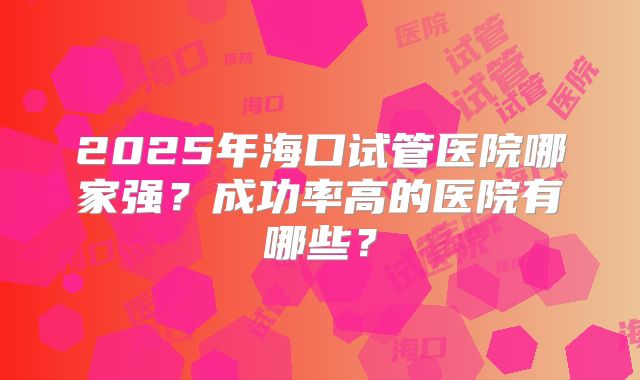 2025年海口试管医院哪家强？成功率高的医院有哪些？
