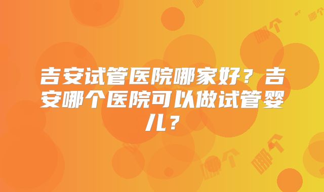 吉安试管医院哪家好？吉安哪个医院可以做试管婴儿？