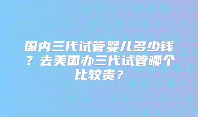 国内三代试管婴儿多少钱?去美国办三代试管哪个比较贵?