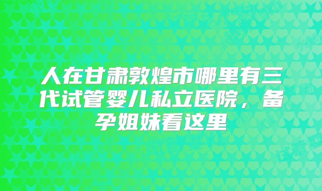 人在甘肃敦煌市哪里有三代试管婴儿私立医院,备孕姐妹看这里