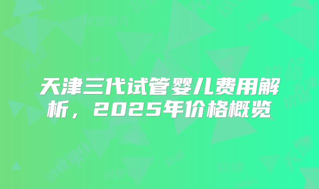 天津三代试管婴儿费用解析，2025年价格概览