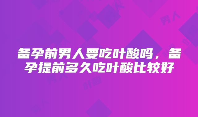 备孕前男人要吃叶酸吗,备孕提前多久吃叶酸比较好