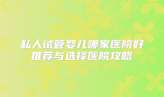 私人试管婴儿哪家医院好推荐与选择医院攻略