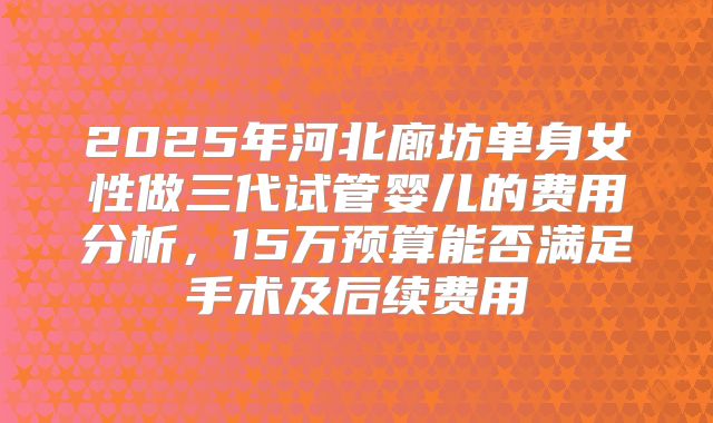 2025年河北廊坊单身女性做三代试管婴儿的费用分析，15万预算能否满足手术及后续费用