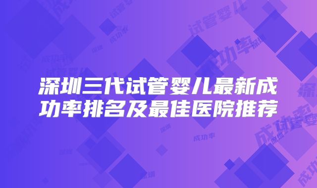深圳三代试管婴儿最新成功率排名及最佳医院推荐