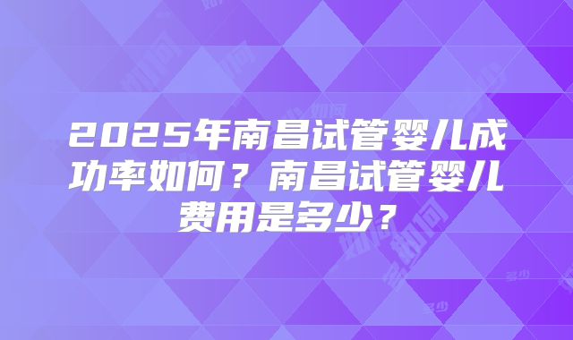 2025年南昌试管婴儿成功率如何?南昌试管婴儿费用是多少?