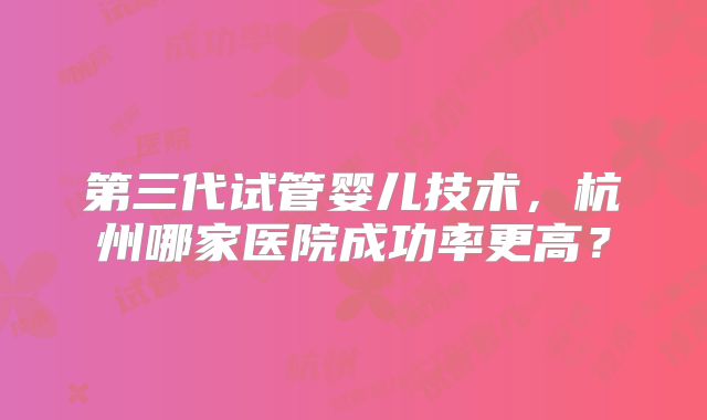 第三代试管婴儿技术，杭州哪家医院成功率更高？