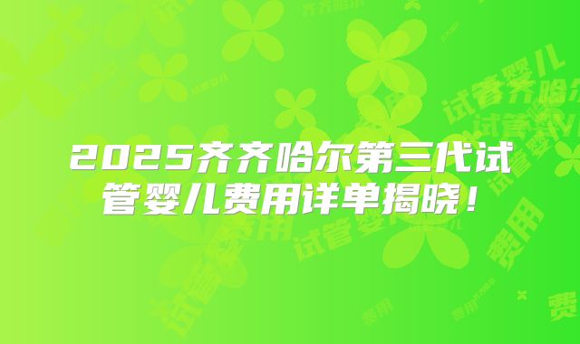 2025齐齐哈尔第三代试管婴儿费用详单揭晓！