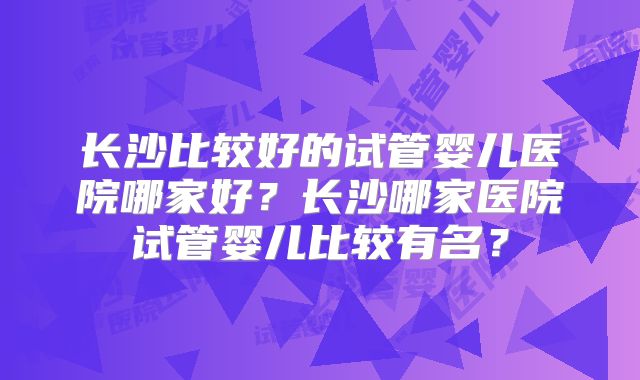 长沙比较好的试管婴儿医院哪家好？长沙哪家医院试管婴儿比较有名？