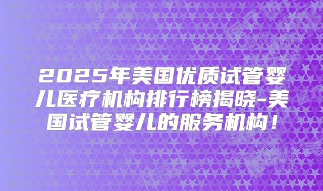 2025年美国优质试管婴儿医疗机构排行榜揭晓-美国试管婴儿的服务机构!