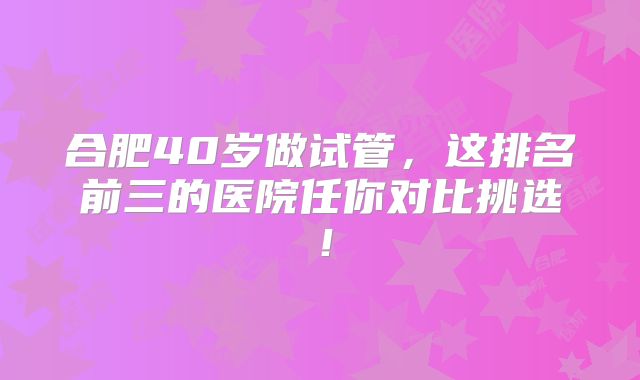 合肥40岁做试管，这排名前三的医院任你对比挑选！