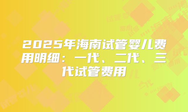 2025年海南试管婴儿费用明细：一代、二代、三代试管费用