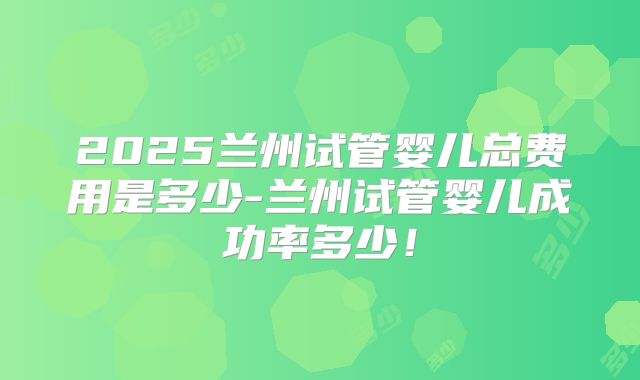2025兰州试管婴儿总费用是多少-兰州试管婴儿成功率多少！