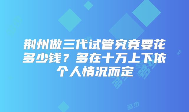 荆州做三代试管究竟要花多少钱？多在十万上下依个人情况而定