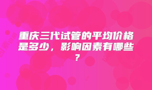 重庆三代试管的平均价格是多少，影响因素有哪些？