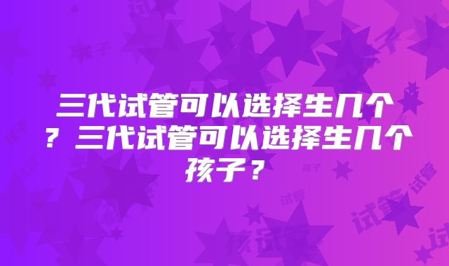 三代试管可以选择生几个？三代试管可以选择生几个孩子？