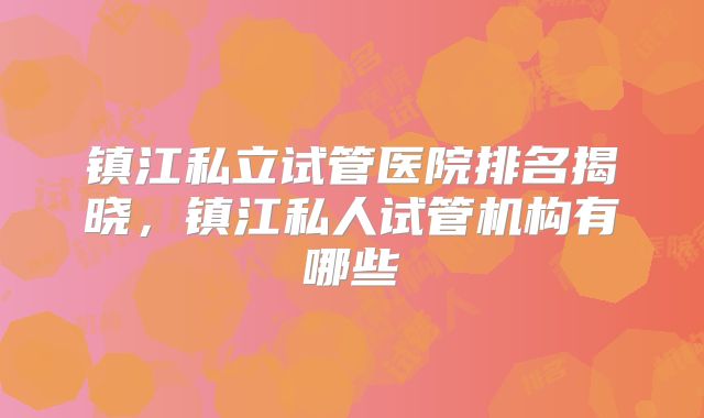 镇江私立试管医院排名揭晓，镇江私人试管机构有哪些